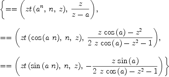 
\label{eq2}\begin{array}{@{}l}
\displaystyle
\left\{{= = \left({{zt \left({{{a}^{n}}, \: n , \: z}\right)}, \:{z \over{z - a}}}\right)}, \: \right.
\
\
\displaystyle
\left.{= = \left({{zt \left({{\cos \left({a \  n}\right)}, \: n , \: z}\right)}, \:{{{z \ {\cos \left({a}\right)}}-{{z}^{2}}}\over{{2 \  z \ {\cos \left({a}\right)}}-{{z}^{2}}- 1}}}\right)}, \: \right.
\
\
\displaystyle
\left.{= = \left({{zt \left({{\sin \left({a \  n}\right)}, \: n , \: z}\right)}, \: -{{z \ {\sin \left({a}\right)}}\over{{2 \  z \ {\cos \left({a}\right)}}-{{z}^{2}}- 1}}}\right)}\right\} 