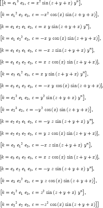 
\label{eq19}\begin{array}{@{}l}
\displaystyle
\left[{\left[{k ={{{e_{1}}^{3}}\ {e_{3}}}}, \:{c ={{{x}^{2}}\ {\sin \left({z + y + x}\right)}\ {{y}^{n}}}}\right]}, \: \right.
\
\
\displaystyle
\left.{\left[{k ={{{e_{1}}^{2}}\ {e_{2}}\ {e_{3}}}}, \:{c = -{{{x}^{2}}\ {\cos \left({x}\right)}\ {\sin \left({z + y + x}\right)}}}\right]}, \: \right.
\
\
\displaystyle
\left.{\left[{k ={{e_{1}}\ {e_{2}}\ {e_{1}}\ {e_{3}}}}, \:{c ={x \  y \ {\sin \left({z + y + x}\right)}\ {{y}^{n}}}}\right]}, \: \right.
\
\
\displaystyle
\left.{\left[{k ={{e_{1}}\ {{e_{2}}^{2}}\ {e_{3}}}}, \:{c = -{x \  y \ {\cos \left({x}\right)}\ {\sin \left({z + y + x}\right)}}}\right]}, \: \right.
\
\
\displaystyle
\left.{\left[{k ={{e_{1}}\ {e_{3}}\ {e_{1}}\ {e_{3}}}}, \:{c = -{x \  z \ {\sin \left({z + y + x}\right)}\ {{y}^{n}}}}\right]}, \: \right.
\
\
\displaystyle
\left.{\left[{k ={{e_{1}}\ {e_{3}}\ {e_{2}}\ {e_{3}}}}, \:{c ={x \  z \ {\cos \left({x}\right)}\ {\sin \left({z + y + x}\right)}}}\right]}, \: \right.
\
\
\displaystyle
\left.{\left[{k ={{e_{2}}\ {{e_{1}}^{2}}\ {e_{3}}}}, \:{c ={x \  y \ {\sin \left({z + y + x}\right)}\ {{y}^{n}}}}\right]}, \: \right.
\
\
\displaystyle
\left.{\left[{k ={{e_{2}}\ {e_{1}}\ {e_{2}}\ {e_{3}}}}, \:{c = -{x \  y \ {\cos \left({x}\right)}\ {\sin \left({z + y + x}\right)}}}\right]}, \: \right.
\
\
\displaystyle
\left.{\left[{k ={{{e_{2}}^{2}}\ {e_{1}}\ {e_{3}}}}, \:{c ={{{y}^{2}}\ {\sin \left({z + y + x}\right)}\ {{y}^{n}}}}\right]}, \: \right.
\
\
\displaystyle
\left.{\left[{k ={{{e_{2}}^{3}}\ {e_{3}}}}, \:{c = -{{{y}^{2}}\ {\cos \left({x}\right)}\ {\sin \left({z + y + x}\right)}}}\right]}, \: \right.
\
\
\displaystyle
\left.{\left[{k ={{e_{2}}\ {e_{3}}\ {e_{1}}\ {e_{3}}}}, \:{c = -{y \  z \ {\sin \left({z + y + x}\right)}\ {{y}^{n}}}}\right]}, \: \right.
\
\
\displaystyle
\left.{\left[{k ={{e_{2}}\ {e_{3}}\ {e_{2}}\ {e_{3}}}}, \:{c ={y \  z \ {\cos \left({x}\right)}\ {\sin \left({z + y + x}\right)}}}\right]}, \: \right.
\
\
\displaystyle
\left.{\left[{k ={{e_{3}}\ {{e_{1}}^{2}}\ {e_{3}}}}, \:{c = -{x \  z \ {\sin \left({z + y + x}\right)}\ {{y}^{n}}}}\right]}, \: \right.
\
\
\displaystyle
\left.{\left[{k ={{e_{3}}\ {e_{1}}\ {e_{2}}\ {e_{3}}}}, \:{c ={x \  z \ {\cos \left({x}\right)}\ {\sin \left({z + y + x}\right)}}}\right]}, \: \right.
\
\
\displaystyle
\left.{\left[{k ={{e_{3}}\ {e_{2}}\ {e_{1}}\ {e_{3}}}}, \:{c = -{y \  z \ {\sin \left({z + y + x}\right)}\ {{y}^{n}}}}\right]}, \: \right.
\
\
\displaystyle
\left.{\left[{k ={{e_{3}}\ {{e_{2}}^{2}}\ {e_{3}}}}, \:{c ={y \  z \ {\cos \left({x}\right)}\ {\sin \left({z + y + x}\right)}}}\right]}, \: \right.
\
\
\displaystyle
\left.{\left[{k ={{{e_{3}}^{2}}\ {e_{1}}\ {e_{3}}}}, \:{c ={{{z}^{2}}\ {\sin \left({z + y + x}\right)}\ {{y}^{n}}}}\right]}, \: \right.
\
\
\displaystyle
\left.{\left[{k ={{{e_{3}}^{2}}\ {e_{2}}\ {e_{3}}}}, \:{c = -{{{z}^{2}}\ {\cos \left({x}\right)}\ {\sin \left({z + y + x}\right)}}}\right]}\right] 