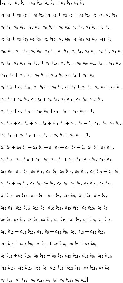
\label{eq40}\begin{array}{@{}l}
\displaystyle
\left[{{a_{1}}\ {b_{1}}}, \:{{{a_{1}}\ {b_{2}}}+{{a_{8}}\ {b_{1}}}}, \:{{{a_{1}}\ {b_{7}}}+{{a_{2}}\ {b_{1}}}}, \:{{a_{8}}\ {b_{2}}}, \: \right.
\
\
\displaystyle
\left.{{{a_{1}}\ {b_{8}}}+{{a_{8}}\ {b_{7}}}+{{a_{9}}\ {b_{1}}}}, \:{{{a_{1}}\ {b_{3}}}+{{a_{2}}\ {b_{2}}}+{{a_{3}}\ {b_{1}}}}, \:{{a_{2}}\ {b_{7}}}, \:{{a_{1}}\ {b_{9}}}, \: \right.
\
\
\displaystyle
\left.{{a_{1}}\ {b_{4}}}, \:{{a_{8}}\ {b_{8}}}, \:{{a_{10}}\ {b_{1}}}, \:{{{a_{8}}\ {b_{3}}}+{{a_{9}}\ {b_{2}}}}, \:{{a_{9}}\ {b_{7}}}, \:{{a_{4}}\ {b_{1}}}, \:{{a_{3}}\ {b_{2}}}, \: \right.
\
\
\displaystyle
\left.{{{a_{2}}\ {b_{8}}}+{{a_{3}}\ {b_{7}}}}, \:{{a_{2}}\ {b_{3}}}, \:{{a_{1}}\ {b_{10}}}, \:{{a_{1}}\ {b_{5}}}, \:{{a_{8}}\ {b_{9}}}, \:{{a_{8}}\ {b_{4}}}, \:{{a_{11}}\ {b_{1}}}, \: \right.
\
\
\displaystyle
\left.{{a_{10}}\ {b_{2}}}, \:{{a_{10}}\ {b_{7}}}, \:{{a_{9}}\ {b_{8}}}, \:{{a_{9}}\ {b_{3}}}, \:{{a_{2}}\ {b_{9}}}, \:{{a_{2}}\ {b_{4}}}, \:{{a_{5}}\ {b_{1}}}, \:{{a_{4}}\ {b_{2}}}, \:{{a_{4}}\ {b_{7}}}, \: \right.
\
\
\displaystyle
\left.{{a_{3}}\ {b_{8}}}, \:{{a_{3}}\ {b_{3}}}, \:{{{a_{1}}\ {b_{11}}}+{{a_{8}}\ {b_{10}}}}, \:{{{a_{1}}\ {b_{6}}}+{{a_{8}}\ {b_{5}}}}, \:{{{a_{11}}\ {b_{2}}}+{{a_{13}}\ {b_{1}}}}, \right.
\
\
\displaystyle
\left.\:{{{a_{11}}\ {b_{7}}}+{{a_{12}}\ {b_{1}}}}, \:{{{a_{9}}\ {b_{9}}}+{{a_{10}}\ {b_{8}}}}, \:{{{a_{9}}\ {b_{4}}}+{{a_{10}}\ {b_{3}}}}, \: \right.
\
\
\displaystyle
\left.{{{a_{1}}\ {b_{13}}}+{{a_{2}}\ {b_{10}}}}, \:{{{a_{1}}\ {b_{12}}}+{{a_{2}}\ {b_{5}}}}, \:{{{a_{5}}\ {b_{2}}}+{{a_{7}}\ {b_{1}}}}, \:{{{a_{5}}\ {b_{7}}}+{{a_{6}}\ {b_{1}}}}, \right.
\
\
\displaystyle
\left.\:{{{a_{3}}\ {b_{9}}}+{{a_{4}}\ {b_{8}}}}, \:{{{a_{3}}\ {b_{4}}}+{{a_{4}}\ {b_{3}}}}, \:{{a_{8}}\ {b_{11}}}, \:{{a_{8}}\ {b_{6}}}, \:{{a_{13}}\ {b_{2}}}, \: \right.
\
\
\displaystyle
\left.{{{a_{8}}\ {b_{13}}}+{{a_{9}}\ {b_{10}}}+{{a_{10}}\ {b_{9}}}+{{a_{11}}\ {b_{8}}}+{{a_{13}}\ {b_{7}}}- 1}, \: \right.
\
\
\displaystyle
\left.{{{a_{8}}\ {b_{12}}}+{{a_{9}}\ {b_{5}}}+{{a_{10}}\ {b_{4}}}+{{a_{11}}\ {b_{3}}}+{{a_{12}}\ {b_{2}}}- 1}, \:{{a_{12}}\ {b_{7}}}, \:{{a_{7}}\ {b_{2}}}, \right.
\
\
\displaystyle
\left.\:{{{a_{2}}\ {b_{11}}}+{{a_{3}}\ {b_{10}}}+{{a_{4}}\ {b_{9}}}+{{a_{5}}\ {b_{8}}}+{{a_{7}}\ {b_{7}}}- 1}, \: \right.
\
\
\displaystyle
\left.{{{a_{2}}\ {b_{6}}}+{{a_{3}}\ {b_{5}}}+{{a_{4}}\ {b_{4}}}+{{a_{5}}\ {b_{3}}}+{{a_{6}}\ {b_{2}}}- 1}, \:{{a_{6}}\ {b_{7}}}, \:{{a_{2}}\ {b_{13}}}, \: \right.
\
\
\displaystyle
\left.{{a_{2}}\ {b_{12}}}, \:{{{a_{10}}\ {b_{10}}}+{{a_{11}}\ {b_{9}}}}, \:{{{a_{10}}\ {b_{5}}}+{{a_{11}}\ {b_{4}}}}, \:{{a_{1
3}}\ {b_{8}}}, \:{{a_{13}}\ {b_{3}}}, \: \right.
\
\
\displaystyle
\left.{{a_{12}}\ {b_{8}}}, \:{{a_{12}}\ {b_{3}}}, \:{{a_{9}}\ {b_{11}}}, \:{{a_{9}}\ {b_{6}}}, \:{{a_{9}}\ {b_{13}}}, \:{{a_{9}}\ {b_{12}}}, \:{{{a_{4}}\ {b_{10}}}+{{a_{5}}\ {b_{9}}}}, \: \right.
\
\
\displaystyle
\left.{{{a_{4}}\ {b_{5}}}+{{a_{5}}\ {b_{4}}}}, \:{{a_{7}}\ {b_{8}}}, \:{{a_{7}}\ {b_{3}}}, \:{{a_{6}}\ {b_{8}}}, \:{{a_{6}}\ {b_{3}}}, \:{{a_{3}}\ {b_{11}}}, \:{{a_{3}}\ {b_{6}}}, \: \right.
\
\
\displaystyle
\left.{{a_{3}}\ {b_{13}}}, \:{{a_{3}}\ {b_{12}}}, \:{{a_{11}}\ {b_{10}}}, \:{{a_{11}}\ {b_{5}}}, \:{{a_{13}}\ {b_{9}}}, \:{{a_{1
3}}\ {b_{4}}}, \:{{a_{12}}\ {b_{9}}}, \: \right.
\
\
\displaystyle
\left.{{a_{12}}\ {b_{4}}}, \:{{a_{10}}\ {b_{11}}}, \:{{a_{10}}\ {b_{6}}}, \:{{a_{10}}\ {b_{13}}}, \:{{a_{10}}\ {b_{12}}}, \:{{a_{5}}\ {b_{10}}}, \:{{a_{5}}\ {b_{5}}}, \: \right.
\
\
\displaystyle
\left.{{a_{7}}\ {b_{9}}}, \:{{a_{7}}\ {b_{4}}}, \:{{a_{6}}\ {b_{9}}}, \:{{a_{6}}\ {b_{4}}}, \:{{a_{4}}\ {b_{11}}}, \:{{a_{4}}\ {b_{6}}}, \:{{a_{4}}\ {b_{13}}}, \:{{a_{4}}\ {b_{12}}}, \: \right.
\
\
\displaystyle
\left.{{{a_{11}}\ {b_{11}}}+{{a_{13}}\ {b_{10}}}}, \:{{{a_{11}}\ {b_{6}}}+{{a_{13}}\ {b_{5}}}}, \:{{{a_{11}}\ {b_{13}}}+{{a_{12}}\ {b_{10}}}}, \: \right.
\
\
\displaystyle
\left.{{{a_{11}}\ {b_{12}}}+{{a_{12}}\ {b_{5}}}}, \:{{{a_{5}}\ {b_{11}}}+{{a_{7}}\ {b_{10}}}}, \:{{{a_{5}}\ {b_{6}}}+{{a_{7}}\ {b_{5}}}}, \: \right.
\
\
\displaystyle
\left.{{{a_{5}}\ {b_{13}}}+{{a_{6}}\ {b_{10}}}}, \:{{{a_{5}}\ {b_{12}}}+{{a_{6}}\ {b_{5}}}}, \:{{a_{13}}\ {b_{11}}}, \:{{a_{13}}\ {b_{6}}}, \:{{a_{13}}\ {b_{13}}}, \: \right.
\
\
\displaystyle
\left.{{a_{13}}\ {b_{12}}}, \:{{a_{12}}\ {b_{11}}}, \:{{a_{12}}\ {b_{6}}}, \:{{a_{12}}\ {b_{13}}}, \:{{a_{12}}\ {b_{12}}}, \:{{a_{7}}\ {b_{11}}}, \:{{a_{7}}\ {b_{6}}}, \: \right.
\
\
\displaystyle
\left.{{a_{7}}\ {b_{13}}}, \:{{a_{7}}\ {b_{12}}}, \:{{a_{6}}\ {b_{11}}}, \:{{a_{6}}\ {b_{6}}}, \:{{a_{6}}\ {b_{13}}}, \:{{a_{6}}\ {b_{12}}}\right] 
