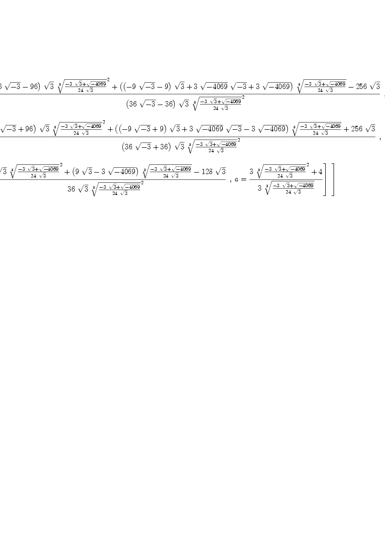 
\label{eq5}\begin{array}{@{}l}
\displaystyle
\left[{
\begin{array}{@{}l}
\displaystyle
\left[{
\begin{array}{@{}l}
\displaystyle
x ={{{{\left({{96}\ {\sqrt{- 3}}}-{96}\right)}\ {\sqrt{3}}\ {{\root{3}\of{{-{3 \ {\sqrt{3}}}+{\sqrt{-{4069}}}}\over{{24}\ {\sqrt{3}}}}}^{2}}}+{{\left({{\left(-{9 \ {\sqrt{- 3}}}- 9 \right)}\ {\sqrt{3}}}+{3 \ {\sqrt{-{4069}}}\ {\sqrt{- 3}}}+{3 \ {\sqrt{-{4069}}}}\right)}\ {\root{3}\of{{-{3 \ {\sqrt{3}}}+{\sqrt{-{4069}}}}\over{{24}\ {\sqrt{3}}}}}}-{{256}\ {\sqrt{3}}}}\over{{\left({{36}\ {\sqrt{- 3}}}-{36}\right)}\ {\sqrt{3}}\ {{\root{3}\of{{-{3 \ {\sqrt{3}}}+{\sqrt{-{4069}}}}\over{{24}\ {\sqrt{3}}}}}^{2}}}}

