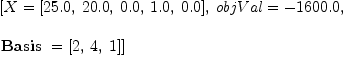 
\label{eq27}\begin{array}{@{}l}
\displaystyle
\left[{X ={\left[{25.0}, \:{20.0}, \:{0.0}, \:{1.0}, \:{0.0}\right]}}, \:{objVal = -{1600.0}}, \: \right.
\
\
\displaystyle
\left.{\hbox{\axiomType{Basis}\ } ={\left[ 2, \: 4, \: 1 \right]}}\right] 