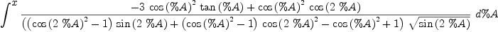 
\label{eq67}\int^{
\displaystyle
x}{{\frac{-{3 \ {{\cos \left({\%A}\right)}^{2}}\ {\tan \left({\%A}\right)}}+{{{\cos \left({\%A}\right)}^{2}}\ {\cos \left({2 \  \%A}\right)}}}{{\left({{\left({{\cos \left({2 \  \%A}\right)}^{2}}- 1 \right)}\ {\sin \left({2 \  \%A}\right)}}+{{\left({{\cos \left({\%A}\right)}^{2}}- 1 \right)}\ {{\cos \left({2 \  \%A}\right)}^{2}}}-{{\cos \left({\%A}\right)}^{2}}+ 1 \right)}\ {\sqrt{\sin \left({2 \  \%A}\right)}}}}\ {d \%A}}
