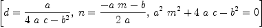 
\label{eq12}\left[{d ={a \over{{4 \  a \  c}-{{b}^{2}}}}}, \:{n ={{-{a \  m}- b}\over{2 \  a}}}, \:{{{{{a}^{2}}\ {{m}^{2}}}+{4 \  a \  c}-{{b}^{2}}}= 0}\right]