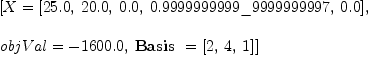 
\label{eq28}\begin{array}{@{}l}
\displaystyle
\left[{X ={\left[{25.0}, \:{20.0}, \:{0.0}, \:{0.9999999999 \_ 9999999997}, \:{0.0}\right]}}, \: \right.
\
\
\displaystyle
\left.{objVal = -{1600.0}}, \:{\hbox{\axiomType{Basis}\ } ={\left[ 2, \: 4, \: 1 \right]}}\right] 
