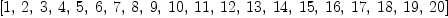
\label{eq25}\left[ 1, \: 2, \: 3, \: 4, \: 5, \: 6, \: 7, \: 8, \: 9, \:{1
0}, \:{11}, \:{12}, \:{13}, \:{14}, \:{15}, \:{16}, \:{17}, \:{1
8}, \:{19}, \:{20}\right]