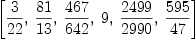 
\label{eq3}\left[{3 \over{22}}, \:{{81}\over{13}}, \:{{467}\over{642}}, \: 9, \:{{2499}\over{2990}}, \:{{595}\over{47}}\right]