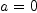a = 0