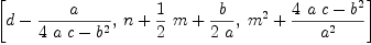 
\label{eq4}\left[{d -{a \over{{4 \  a \  c}-{{b}^{2}}}}}, \:{n +{{1 \over 2}\  m}+{b \over{2 \  a}}}, \:{{{m}^{2}}+{{{4 \  a \  c}-{{b}^{2}}}\over{{a}^{2}}}}\right]