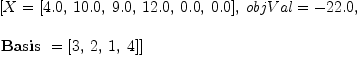 
\label{eq19}\begin{array}{@{}l}
\displaystyle
\left[{X ={\left[{4.0}, \:{10.0}, \:{9.0}, \:{12.0}, \:{0.0}, \:{0.0}\right]}}, \:{objVal = -{22.0}}, \: \right.
\
\
\displaystyle
\left.{\hbox{\axiomType{Basis}\ } ={\left[ 3, \: 2, \: 1, \: 4 \right]}}\right] 

