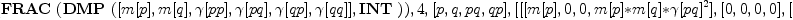
\label{eq11}\hbox{\axiomType{ALGSC}\ } (\hbox{\axiomType{FRAC}\ } (\hbox{\axiomType{DMP}\ } ([ m [ p ] , m [ q ] , �� [ pp ] , �� [ pq ] , �� [ qp ] , �� [ qq ] ] , \hbox{\axiomType{INT}\ })) , 4, [ p , q , pq , qp ] , [ [ [ m [ p ] , 0, 0, m [ p ] * m [ q ] * �� [ pq ]^2 ] , [ 0, 0, 0, 0 ] , [ m [ p ] * m [ q ] * �� [ pq ]^2, 0, 0, m [ p ] * m [ q ]^2 * �� [ pq ]^2 ] , [ 0, 0, 0, 0 ] ] , [ [ 0, 0, 0, 0 ] , [ 0, m [ q ] , m [ p ] * m [ q ] * �� [ pq ]^2, 0 ] , [ 0, 0, 0, 0 ] , [ 0, m [ p ] * m [ q ] * �� [ pq ]^2, m [ p ]^2 * m [ q ] * �� [ pq ]^2, 0 ] ] , [ [ 0, 1, m [ p ] , 0 ] , [ 0, 0, 0, 0 ] , [ 0, m [ q ] , m [ p ] * m [ q ] * �� [ pq ]^2, 0 ] , [ 0, 0, 0, 0 ] ] , [ [ 0, 0, 0, 0 ] , [ 1, 0, 0, m [ q ] ] , [ 0, 0, 0, 0 ] , [ m [ p ] , 0, 0, m [ p ] * m [ q ] * �� [ pq ]^2 ] ] ])