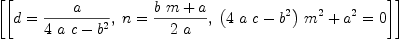 
\label{eq19}\left[{\left[{d ={a \over{{4 \  a \  c}-{{b}^{2}}}}}, \:{n ={{{b \  m}+ a}\over{2 \  a}}}, \:{{{{\left({4 \  a \  c}-{{b}^{2}}\right)}\ {{m}^{2}}}+{{a}^{2}}}= 0}\right]}\right]