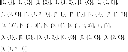 
\label{eq3}\begin{array}{@{}l}
\displaystyle
\left[{\left[ 1, \:{\left\{ \right\}}\right]}, \:{\left[ 1, \:{\left\{ 1 \right\}}\right]}, \:{\left[ 1, \:{\left\{ 2 \right\}}\right]}, \:{\left[ 1, \:{\left\{ 1, \: 2 \right\}}\right]}, \:{\left[ 1, \:{\left\{ 0 \right\}}\right]}, \:{\left[ 1, \:{\left\{ 1, \: 0 \right\}}\right]}, \: \right.
\
\
\displaystyle
\left.{\left[ 1, \:{\left\{ 2, \: 0 \right\}}\right]}, \:{\left[ 1, \:{\left\{ 1, \: 2, \: 0 \right\}}\right]}, \:{\left[ 2, \:{\left\{ \right\}}\right]}, \:{\left[ 2, \:{\left\{ 1 \right\}}\right]}, \:{\left[ 2, \:{\left\{ 2 \right\}}\right]}, \:{\left[ 2, \:{\left\{ 1, \: 2 \right\}}\right]}, \right.
\
\
\displaystyle
\left.\:{\left[ 2, \:{\left\{ 0 \right\}}\right]}, \:{\left[ 2, \:{\left\{ 1, \: 0 \right\}}\right]}, \:{\left[ 2, \:{\left\{ 2, \: 0 \right\}}\right]}, \:{\left[ 2, \:{\left\{ 1, \: 2, \: 0 \right\}}\right]}, \:{\left[ 0, \:{\left\{ \right\}}\right]}, \: \right.
\
\
\displaystyle
\left.{\left[ 0, \:{\left\{ 1 \right\}}\right]}, \:{\left[ 0, \:{\left\{ 2 \right\}}\right]}, \:{\left[ 0, \:{\left\{ 1, \: 2 \right\}}\right]}, \:{\left[ 0, \:{\left\{ 0 \right\}}\right]}, \:{\left[ 0, \:{\left\{ 1, \: 0 \right\}}\right]}, \:{\left[ 0, \:{\left\{ 2, \: 0 \right\}}\right]}, \: \right.
\
\
\displaystyle
\left.{\left[ 0, \:{\left\{ 1, \: 2, \: 0 \right\}}\right]}\right] 