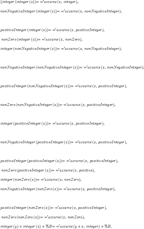 
\label{eq2}\begin{array}{@{}l}
\displaystyle
\left\{{{integer \left({integer \left({x}\right)}\right)}\mbox{\rm = =}{{{\tt'}assume}\left({x , \: integer}\right)}}, \: \right.
\
\
\displaystyle
\left.{{nonNegativeInteger \left({integer \left({x}\right)}\right)}\mbox{\rm = =}{{{\tt'}assume}\left({x , \: nonNegativeInteger}\right)}}, \right.
\
\
\displaystyle
\left.\: \right.
\
\
\displaystyle
\left.{{positiveInteger \left({integer \left({x}\right)}\right)}\mbox{\rm = =}{{{\tt'}assume}\left({x , \: positiveInteger}\right)}}, \right.
\
\
\displaystyle
\left.\:{{nonZero \left({integer \left({x}\right)}\right)}\mbox{\rm = =}{{{\tt'}assume}\left({x , \: nonZero}\right)}}, \: \right.
\
\
\displaystyle
\left.{{integer \left({nonNegativeInteger \left({x}\right)}\right)}\mbox{\rm = =}{{{\tt'}assume}\left({x , \: nonNegativeInteger}\right)}}, \right.
\
\
\displaystyle
\left.\: \right.
\
\
\displaystyle
\left.{{nonNegativeInteger \left({nonNegativeInteger \left({x}\right)}\right)}\mbox{\rm = =}{{{\tt'}assume}\left({x , \: nonNegativeInteger}\right)}}, \right.
\
\
\displaystyle
\left.\: \right.
\
\
\displaystyle
\left.{{positiveInteger \left({nonNegativeInteger \left({x}\right)}\right)}\mbox{\rm = =}{{{\tt'}assume}\left({x , \: positiveInteger}\right)}}, \right.
\
\
\displaystyle
\left.\: \right.
\
\
\displaystyle
\left.{{nonZero \left({nonNegativeInteger \left({x}\right)}\right)}\mbox{\rm = =}{{{\tt'}assume}\left({x , \: positiveInteger}\right)}}, \right.
\
\
\displaystyle
\left.\: \right.
\
\
\displaystyle
\left.{{integer \left({positiveInteger \left({x}\right)}\right)}\mbox{\rm = =}{{{\tt'}assume}\left({x , \: positiveInteger}\right)}}, \right.
\
\
\displaystyle
\left.\: \right.
\
\
\displaystyle
\left.{{nonNegativeInteger \left({positiveInteger \left({x}\right)}\right)}\mbox{\rm = =}{{{\tt'}assume}\left({x , \: positiveInteger}\right)}}, \right.
\
\
\displaystyle
\left.\: \right.
\
\
\displaystyle
\left.{{positiveInteger \left({positiveInteger \left({x}\right)}\right)}\mbox{\rm = =}{{{\tt'}assume}\left({x , \: positiveInteger}\right)}}, \right.
\
\
\displaystyle
\left.\:{{nonZero \left({positiveInteger \left({x}\right)}\right)}\mbox{\rm = =}{{{\tt'}assume}\left({x , \: positive}\right)}}, \: \right.
\
\
\displaystyle
\left.{{integer \left({nonZero \left({x}\right)}\right)}\mbox{\rm = =}{{{\tt'}assume}\left({x , \: nonZero}\right)}}, \: \right.
\
\
\displaystyle
\left.{{nonNegativeInteger \left({nonZero \left({x}\right)}\right)}\mbox{\rm = =}{{{\tt'}assume}\left({x , \: positiveInteger}\right)}}, \right.
\
\
\displaystyle
\left.\: \right.
\
\
\displaystyle
\left.{{positiveInteger \left({nonZero \left({x}\right)}\right)}\mbox{\rm = =}{{{\tt'}assume}\left({x , \: positiveInteger}\right)}}, \right.
\
\
\displaystyle
\left.\:{{nonZero \left({nonZero \left({x}\right)}\right)}\mbox{\rm = =}{{{\tt'}assume}\left({x , \: nonZero}\right)}}, \: \right.
\
\
\displaystyle
\left.{{{integer \left({y}\right)}+{integer \left({x}\right)}+ \%B}\mbox{\rm = =}{{{{\tt'}assume}\left({{y + x}, \: integer}\right)}+ \%B}}, \right.
\
\
\displaystyle
\left.\: \right.
\
\
\displaystyle
\left.{{{nonNegativeInteger \left({y}\right)}+{integer \left({x}\right)}+ \%C}\mbox{\rm = =}{{{{\tt'}assume}\left({{y + x}, \: integer}\right)}+ \%C}}, \right.
\
\
\displaystyle
\left.\: \right.
\
\
\displaystyle
\left.{{{positiveInteger \left({y}\right)}+{integer \left({x}\right)}+ \%D}\mbox{\rm = =}{{{{\tt'}assume}\left({{y + x}, \: integer}\right)}+ \%D}}, \right.
\
\
\displaystyle
\left.\: \right.
\
\
\displaystyle
\left.{{{nonZero \left({y}\right)}+{integer \left({x}\right)}+ \%E}\mbox{\rm = =}{{{{\tt'}assume}\left({{y + x}, \: integer}\right)}+ \%E}}, \right.
\
\
\displaystyle
\left.\: \right.
\
\
\displaystyle
\left.{{{nonNegativeInteger \left({y}\right)}+{nonNegativeInteger \left({x}\right)}+ \%F}\mbox{\rm = =}{{{{\tt'}assume}\left({{y + x}, \: nonNegativeInteger}\right)}+ \%F}}, \right.
\
\
\displaystyle
\left.\: \right.
\
\
\displaystyle
\left.{{{positiveInteger \left({y}\right)}+{nonNegativeInteger \left({x}\right)}+ \%G}\mbox{\rm = =}{{{{\tt'}assume}\left({{y + x}, \: positiveInteger}\right)}+ \%G}}, \right.
\
\
\displaystyle
\left.\: \right.
\
\
\displaystyle
\left.{{{nonZero \left({y}\right)}+{nonNegativeInteger \left({x}\right)}+ \%H}\mbox{\rm = =}{{{{\tt'}assume}\left({{y + x}, \: integer}\right)}+ \%H}}, \right.
\
\
\displaystyle
\left.\: \right.
\
\
\displaystyle
\left.{{{positiveInteger \left({y}\right)}+{positiveInteger \left({x}\right)}+ \%I}\mbox{\rm = =}{{{{\tt'}assume}\left({{y + x}, \: positiveInteger}\right)}+ \%I}}, \right.
\
\
\displaystyle
\left.\: \right.
\
\
\displaystyle
\left.{{{positiveInteger \left({x}\right)}+{nonNegativeInteger \left({y}\right)}+ \%J}\mbox{\rm = =}{{{{\tt'}assume}\left({{y + x}, \: positiveInteger}\right)}+ \%J}}, \right.
\
\
\displaystyle
\left.\: \right.
\
\
\displaystyle
\left.{{{positiveInteger \left({x}\right)}+{nonZero \left({y}\right)}+ \%K}\mbox{\rm = =}{{{{\tt'}assume}\left({{y + x}, \: integer}\right)}+ \%K}}, \right.
\
\
\displaystyle
\left.\: \right.
\
\
\displaystyle
\left.{{{nonZero \left({y}\right)}+{nonZero \left({x}\right)}+ \%L}\mbox{\rm = =}{{{{\tt'}assume}\left({{y + x}, \: integer}\right)}+ \%L}}, \right.
\
\
\displaystyle
\left.\: \right.
\
\
\displaystyle
\left.{{\%M \ {integer \left({x}\right)}\ {integer \left({y}\right)}}\mbox{\rm = =}{\%M \ {{{\tt'}assume}\left({{x \  y}, \: integer}\right)}}}, \right.
\
\
\displaystyle
\left.\: \right.
\
\
\displaystyle
\left.{{\%N \ {integer \left({x}\right)}\ {nonNegativeInteger \left({y}\right)}}\mbox{\rm = =}{\%N \ {{{\tt'}assume}\left({{x \  y}, \: integer}\right)}}}, \right.
\
\
\displaystyle
\left.\: \right.
\
\
\displaystyle
\left.{{\%O \ {integer \left({x}\right)}\ {positiveInteger \left({y}\right)}}\mbox{\rm = =}{\%O \ {{{\tt'}assume}\left({{x \  y}, \: integer}\right)}}}, \right.
\
\
\displaystyle
\left.\: \right.
\
\
\displaystyle
\left.{{\%P \ {integer \left({x}\right)}\ {nonZero \left({y}\right)}}\mbox{\rm = =}{\%P \ {{{\tt'}assume}\left({{x \  y}, \: integer}\right)}}}, \right.
\
\
\displaystyle
\left.\: \right.
\
\
\displaystyle
\left.{{\%Q \ {nonNegativeInteger \left({x}\right)}\ {nonNegativeInteger \left({y}\right)}}\mbox{\rm = =}{\%Q \ {{{\tt'}assume}\left({{x \  y}, \: nonNegativeInteger}\right)}}}, \right.
\
\
\displaystyle
\left.\: \right.
\
\
\displaystyle
\left.{{\%R \ {nonNegativeInteger \left({x}\right)}\ {positiveInteger \left({y}\right)}}\mbox{\rm = =}{\%R \ {{{\tt'}assume}\left({{x \  y}, \: nonNegativeInteger}\right)}}}, \right.
\
\
\displaystyle
\left.\: \right.
\
\
\displaystyle
\left.{{\%S \ {nonNegativeInteger \left({x}\right)}\ {nonZero \left({y}\right)}}\mbox{\rm = =}{\%S \ {{{\tt'}assume}\left({{x \  y}, \: integer}\right)}}}, \right.
\
\
\displaystyle
\left.\: \right.
\
\
\displaystyle
\left.{{\%T \ {positiveInteger \left({x}\right)}\ {positiveInteger \left({y}\right)}}\mbox{\rm = =}{\%T \ {{{\tt'}assume}\left({{x \  y}, \: positiveInteger}\right)}}}, \right.
\
\
\displaystyle
\left.\: \right.
\
\
\displaystyle
\left.{{\%U \ {nonNegativeInteger \left({y}\right)}\ {positiveInteger \left({x}\right)}}\mbox{\rm = =}{\%U \ {{{\tt'}assume}\left({{x \  y}, \: nonNegativeInteger}\right)}}}, \right.
\
\
\displaystyle
\left.\: \right.
\
\
\displaystyle
\left.{{\%V \ {nonZero \left({y}\right)}\ {positiveInteger \left({x}\right)}}\mbox{\rm = =}{\%V \ {{{\tt'}assume}\left({{x \  y}, \: nonZero}\right)}}}, \right.
\
\
\displaystyle
\left.\: \right.
\
\
\displaystyle
\left.{{\%W \ {nonZero \left({x}\right)}\ {nonZero \left({y}\right)}}\mbox{\rm = =}{\%W \ {{{\tt'}assume}\left({{x \  y}, \: nonZero}\right)}}}\right\} 