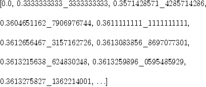 
\label{eq25}\begin{array}{@{}l}
\displaystyle
\left[{0.0}, \:{0.3333333333 \<u> 3333333333}, \:{0.3571428571 \</u> 4285714286}, \: \right.
\
\
\displaystyle
\left.{0.3604651162 \<u> 7906976744}, \:{0.3611111111 \</u> 111111
1111}, \: \right.
\
\
\displaystyle
\left.{0.3612656467 \<u> 3157162726}, \:{0.3613083856 \</u> 869707
7301}, \: \right.
\
\
\displaystyle
\left.{0.3613215638 \<u> 624830248}, \:{0.3613259896 \</u> 0595485
929}, \: \right.
\
\
\displaystyle
\left.{0.3613275827 \_ 1362214001}, \: \ldots \right] 
