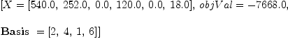
\label{eq9}\begin{array}{@{}l}
\displaystyle
\left[{X ={\left[{540.0}, \:{252.0}, \:{0.0}, \:{120.0}, \:{0.0}, \:{18.0}\right]}}, \:{objVal = -{7668.0}}, \: \right.
\
\
\displaystyle
\left.{\hbox{\axiomType{Basis}\ } ={\left[ 2, \: 4, \: 1, \: 6 \right]}}\right] 
