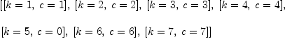 
\label{eq5}\begin{array}{@{}l}
\displaystyle
\left[{\left[{k = 1}, \:{c = 1}\right]}, \:{\left[{k = 2}, \:{c = 2}\right]}, \:{\left[{k = 3}, \:{c = 3}\right]}, \:{\left[{k = 4}, \:{c = 4}\right]}, \: \right.
\
\
\displaystyle
\left.{\left[{k = 5}, \:{c = 0}\right]}, \:{\left[{k = 6}, \:{c = 6}\right]}, \:{\left[{k = 7}, \:{c = 7}\right]}\right] 
