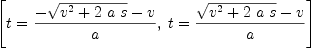 
\label{eq2}\left[{t ={\frac{-{\sqrt{{{v}^{2}}+{2 \  a \  s}}}- v}{a}}}, \:{t ={\frac{{\sqrt{{{v}^{2}}+{2 \  a \  s}}}- v}{a}}}\right]