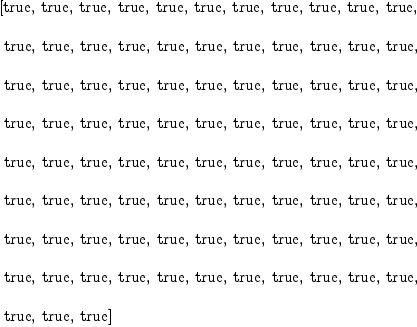
\label{eq131}\begin{array}{@{}l}
\displaystyle
\left[  \mbox{\rm true} , \:  \mbox{\rm true} , \:  \mbox{\rm true} , \:  \mbox{\rm true} , \:  \mbox{\rm true} , \:  \mbox{\rm true} , \:  \mbox{\rm true} , \:  \mbox{\rm true} , \:  \mbox{\rm true} , \:  \mbox{\rm true} , \:  \mbox{\rm true} , \right.
\
\
\displaystyle
\left.\:  \mbox{\rm true} , \:  \mbox{\rm true} , \:  \mbox{\rm true} , \:  \mbox{\rm true} , \:  \mbox{\rm true} , \:  \mbox{\rm true} , \:  \mbox{\rm true} , \:  \mbox{\rm true} , \:  \mbox{\rm true} , \:  \mbox{\rm true} , \:  \mbox{\rm true} , \right.
\
\
\displaystyle
\left.\:  \mbox{\rm true} , \:  \mbox{\rm true} , \:  \mbox{\rm true} , \:  \mbox{\rm true} , \:  \mbox{\rm true} , \:  \mbox{\rm true} , \:  \mbox{\rm true} , \:  \mbox{\rm true} , \:  \mbox{\rm true} , \:  \mbox{\rm true} , \:  \mbox{\rm true} , \right.
\
\
\displaystyle
\left.\:  \mbox{\rm true} , \:  \mbox{\rm true} , \:  \mbox{\rm true} , \:  \mbox{\rm true} , \:  \mbox{\rm true} , \:  \mbox{\rm true} , \:  \mbox{\rm true} , \:  \mbox{\rm true} , \:  \mbox{\rm true} , \:  \mbox{\rm true} , \:  \mbox{\rm true} , \right.
\
\
\displaystyle
\left.\:  \mbox{\rm true} , \:  \mbox{\rm true} , \:  \mbox{\rm true} , \:  \mbox{\rm true} , \:  \mbox{\rm true} , \:  \mbox{\rm true} , \:  \mbox{\rm true} , \:  \mbox{\rm true} , \:  \mbox{\rm true} , \:  \mbox{\rm true} , \:  \mbox{\rm true} , \right.
\
\
\displaystyle
\left.\:  \mbox{\rm true} , \:  \mbox{\rm true} , \:  \mbox{\rm true} , \:  \mbox{\rm true} , \:  \mbox{\rm true} , \:  \mbox{\rm true} , \:  \mbox{\rm true} , \:  \mbox{\rm true} , \:  \mbox{\rm true} , \:  \mbox{\rm true} , \:  \mbox{\rm true} , \right.
\
\
\displaystyle
\left.\:  \mbox{\rm true} , \:  \mbox{\rm true} , \:  \mbox{\rm true} , \:  \mbox{\rm true} , \:  \mbox{\rm true} , \:  \mbox{\rm true} , \:  \mbox{\rm true} , \:  \mbox{\rm true} , \:  \mbox{\rm true} , \:  \mbox{\rm true} , \:  \mbox{\rm true} , \right.
\
\
\displaystyle
\left.\:  \mbox{\rm true} , \:  \mbox{\rm true} , \:  \mbox{\rm true} , \:  \mbox{\rm true} , \:  \mbox{\rm true} , \:  \mbox{\rm true} , \:  \mbox{\rm true} , \:  \mbox{\rm true} , \:  \mbox{\rm true} , \:  \mbox{\rm true} , \:  \mbox{\rm true} , \right.
\
\
\displaystyle
\left.\:  \mbox{\rm true} , \:  \mbox{\rm true} , \:  \mbox{\rm true} \right] 